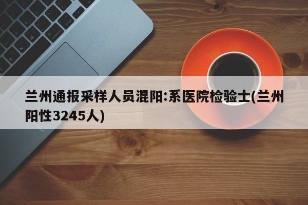 兰州通报采样人员混阳:系医院检验士(兰州阳性3245人)