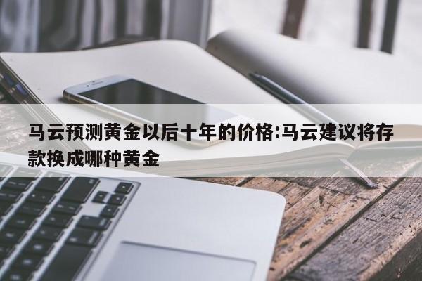 马云预测黄金以后十年的价格:马云建议将存款换成哪种黄金