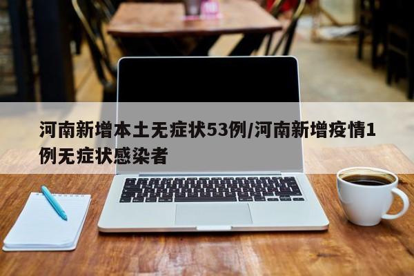 河南新增本土无症状53例/河南新增疫情1例无症状感染者