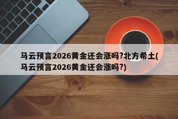 马云预言2026黄金还会涨吗?北方希土(马云预言2026黄金还会涨吗?)