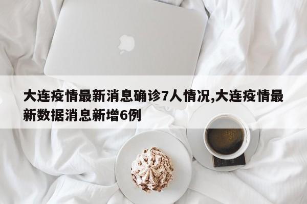 大连疫情最新消息确诊7人情况,大连疫情最新数据消息新增6例