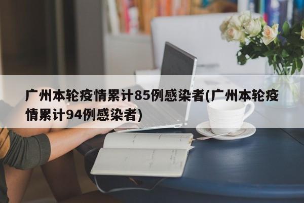 广州本轮疫情累计85例感染者(广州本轮疫情累计94例感染者)