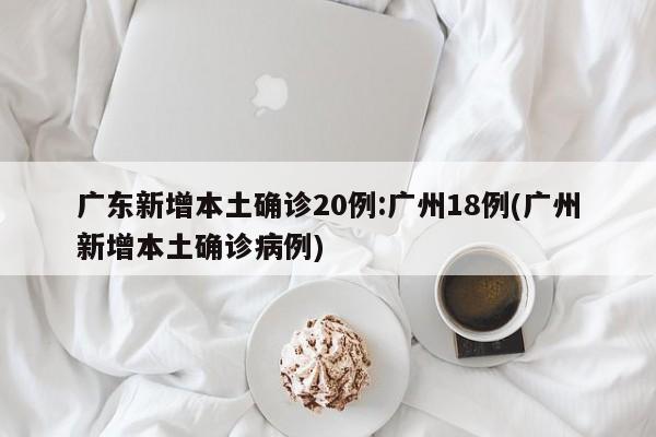广东新增本土确诊20例:广州18例(广州新增本土确诊病例)