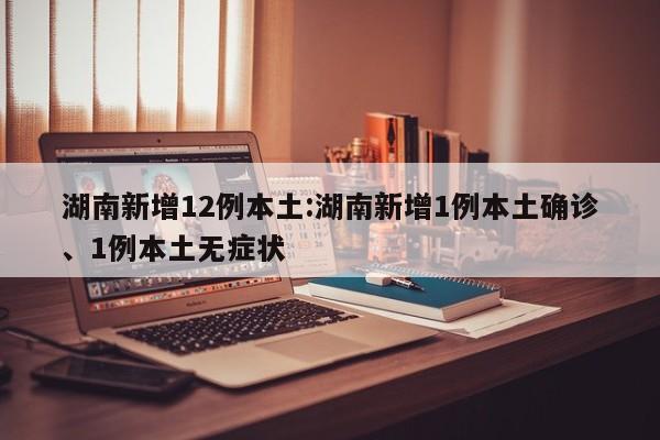 湖南新增12例本土:湖南新增1例本土确诊、1例本土无症状