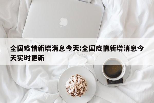 全国疫情新增消息今天:全国疫情新增消息今天实时更新