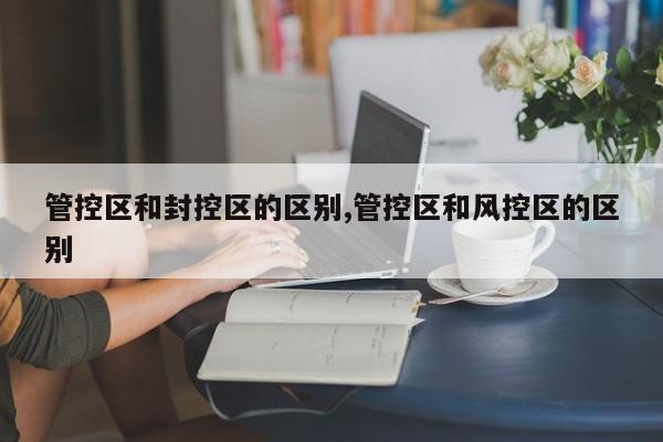管控区和封控区的区别,管控区和风控区的区别