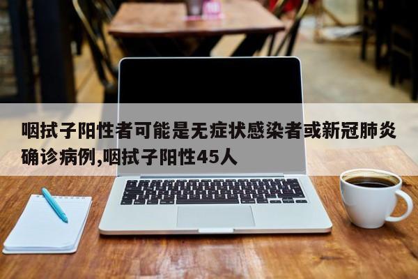 咽拭子阳性者可能是无症状感染者或新冠肺炎确诊病例,咽拭子阳性45人