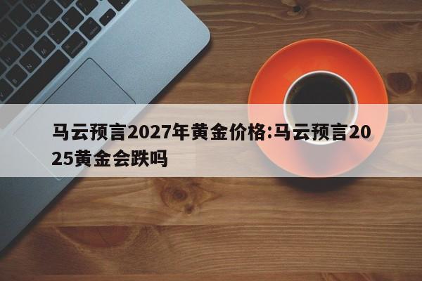 马云预言2027年黄金价格:马云预言2025黄金会跌吗