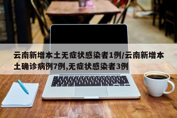 云南新增本土无症状感染者1例/云南新增本土确诊病例7例,无症状感染者3例