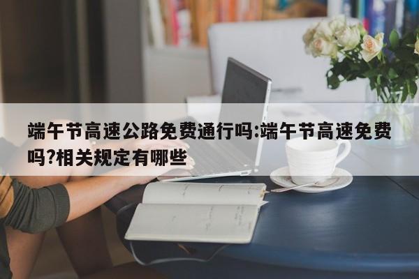 端午节高速公路免费通行吗:端午节高速免费吗?相关规定有哪些