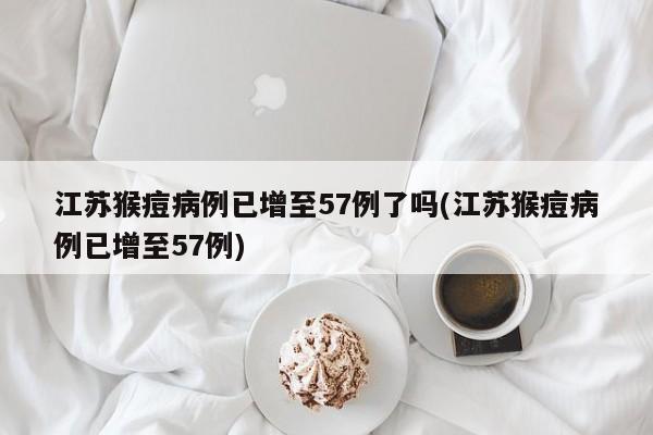 江苏猴痘病例已增至57例了吗(江苏猴痘病例已增至57例)