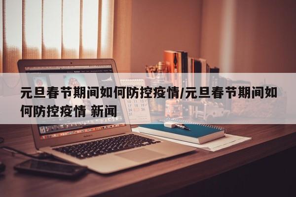 元旦春节期间如何防控疫情/元旦春节期间如何防控疫情 新闻