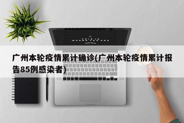 广州本轮疫情累计确诊(广州本轮疫情累计报告85例感染者)