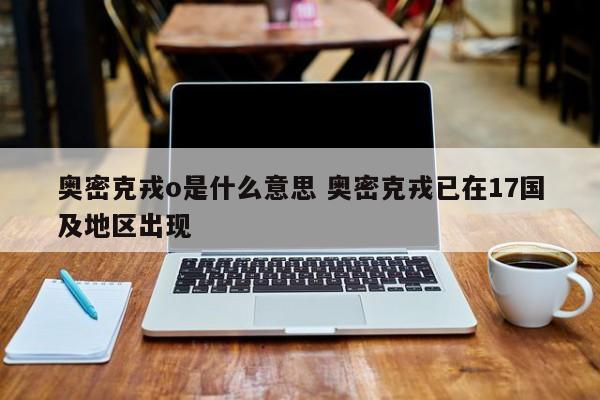 奥密克戎o是什么意思 奥密克戎已在17国及地区出现