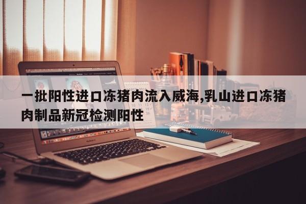 一批阳性进口冻猪肉流入威海,乳山进口冻猪肉制品新冠检测阳性