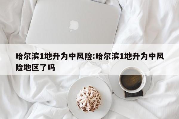 哈尔滨1地升为中风险:哈尔滨1地升为中风险地区了吗