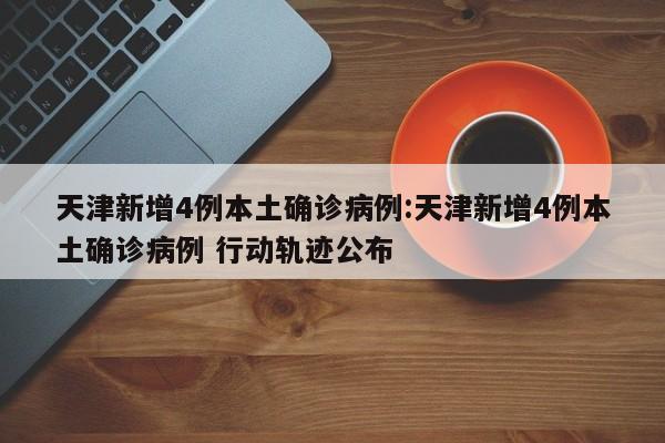天津新增4例本土确诊病例:天津新增4例本土确诊病例 行动轨迹公布