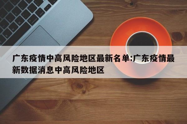 广东疫情中高风险地区最新名单:广东疫情最新数据消息中高风险地区