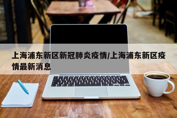 上海浦东新区新冠肺炎疫情/上海浦东新区疫情最新消息