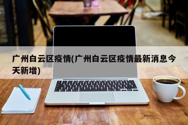 广州白云区疫情(广州白云区疫情最新消息今天新增)