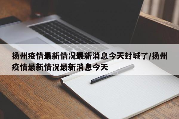 扬州疫情最新情况最新消息今天封城了/扬州疫情最新情况最新消息今天
