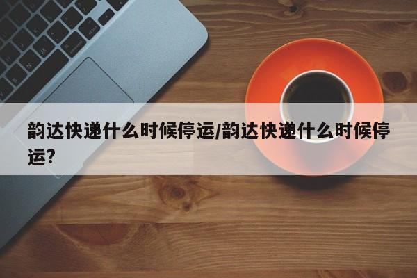 韵达快递什么时候停运/韵达快递什么时候停运?