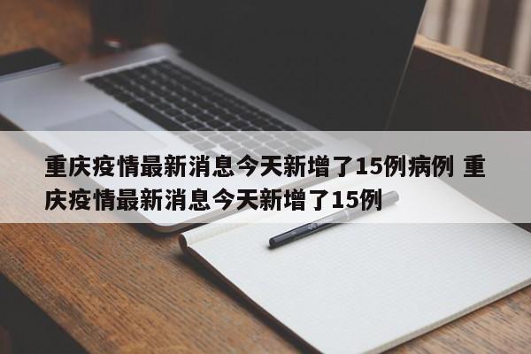 重庆疫情最新消息今天新增了15例病例 重庆疫情最新消息今天新增了15例