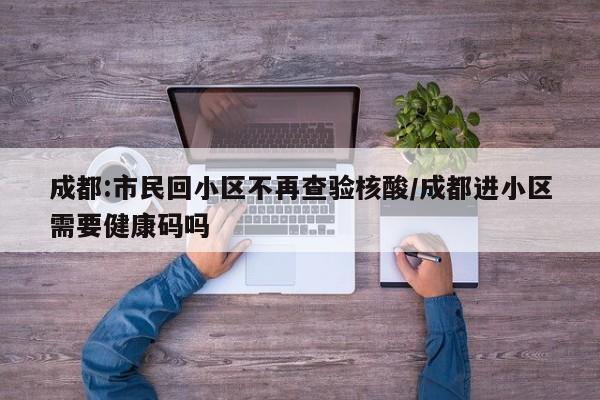 成都:市民回小区不再查验核酸/成都进小区需要健康码吗