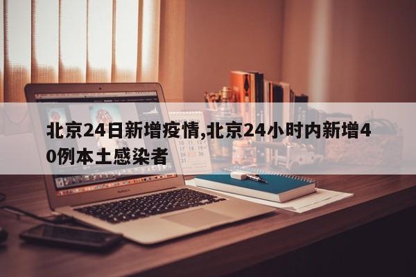 北京24日新增疫情,北京24小时内新增40例本土感染者