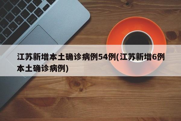江苏新增本土确诊病例54例(江苏新增6例本土确诊病例)