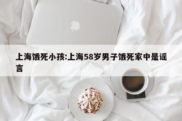 上海饿死小孩:上海58岁男子饿死家中是谣言