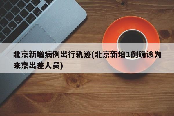 北京新增病例出行轨迹(北京新增1例确诊为来京出差人员)