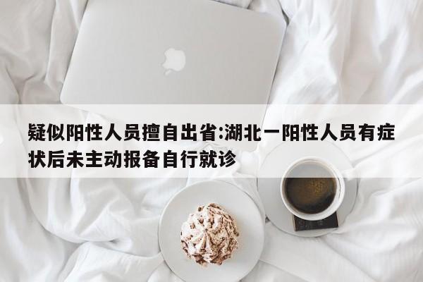 疑似阳性人员擅自出省:湖北一阳性人员有症状后未主动报备自行就诊