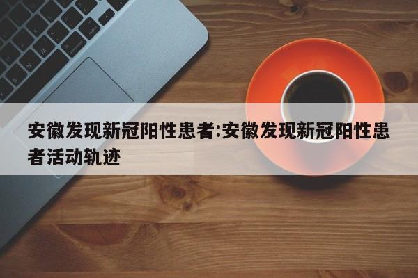 安徽发现新冠阳性患者:安徽发现新冠阳性患者活动轨迹