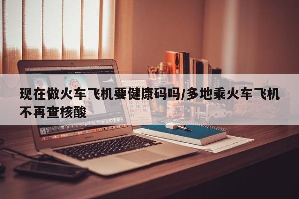 现在做火车飞机要健康码吗/多地乘火车飞机不再查核酸
