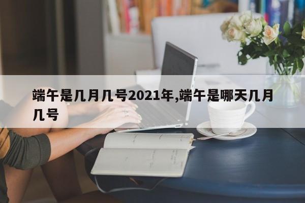 端午是几月几号2021年,端午是哪天几月几号