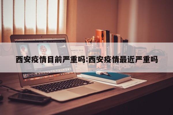 西安疫情目前严重吗:西安疫情最近严重吗