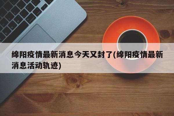 绵阳疫情最新消息今天又封了(绵阳疫情最新消息活动轨迹)