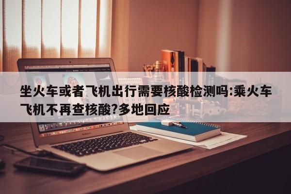 坐火车或者飞机出行需要核酸检测吗:乘火车飞机不再查核酸?多地回应