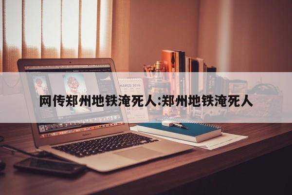 网传郑州地铁淹死人:郑州地铁淹死人