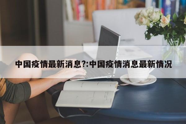 中国疫情最新消息?:中国疫情消息最新情况