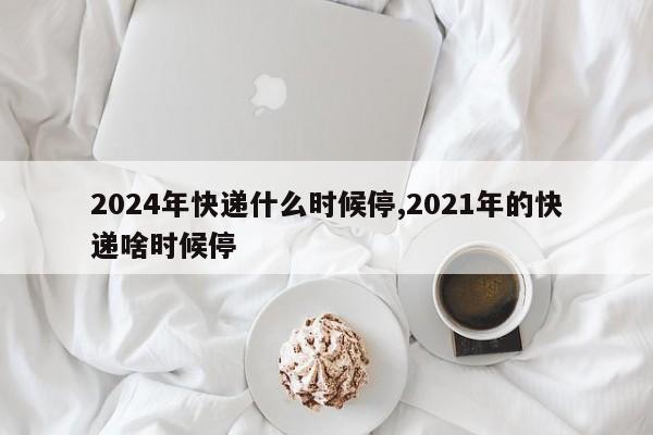 2024年快递什么时候停,2021年的快递啥时候停