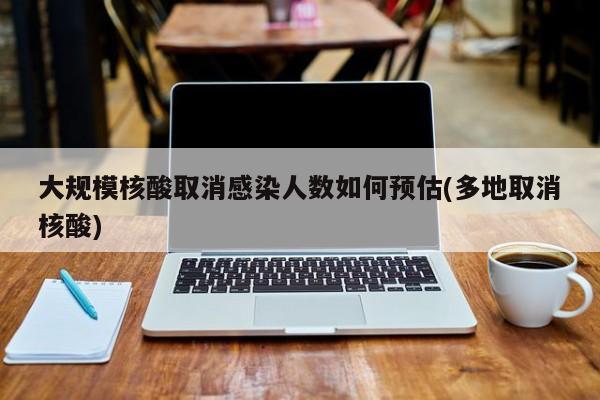 大规模核酸取消感染人数如何预估(多地取消核酸)