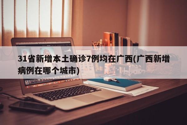 31省新增本土确诊7例均在广西(广西新增病例在哪个城市)