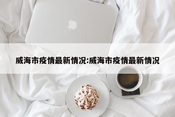 威海市疫情最新情况:威海市疫情最新情况